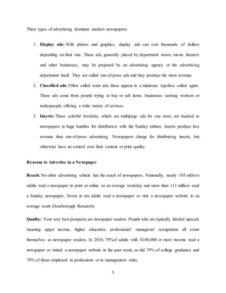 5
Three types of advertising dominate modern newspapers:
1. Display ads: With photos and graphics, display ads can cost thousands of dollars
depending on their size. These ads, generally placed by department stores, movie theaters
and other businesses, may be prepared by an advertising agency or the advertising
department itself. They are called run-of-press ads and they produce the most revenue.
2. Classified ads: Often called want ads, these appear in a miniature typeface called agate.
These ads come from people trying to buy or sell items, businesses seeking workers or
tradespeople offering a wide variety of services.
3. Inserts: These colorful booklets, which are multipage ads for one store, are trucked to
newspapers in huge bundles for distribution with the Sunday edition. Inserts produce less
revenue than run-of-press advertising. Newspapers charge for distributing inserts, but
otherwise have no control over their content or print quality.
Reasons to Advertise in a Newspaper
Reach: No other advertising vehicle has the reach of newspapers. Nationally, nearly 105 million
adults read a newspaper in print or online on an average weekday and more than 111 million read
a Sunday newspaper. Seven in ten adults read a newspaper or visit a newspaper website in an
average week (Scarborough Research).
Quality: Your very best prospects are newspaper readers. People who are typically labeled upscale
meaning upper income, higher education, professional/ managerial occupations all count
themselves as newspaper readers. In 2010, 79%of adults with $100,000 or more income read a
newspaper or visited a newspaper website in the past week, as did 79% of college graduates and
78% of those employed in professions or in management roles.
 