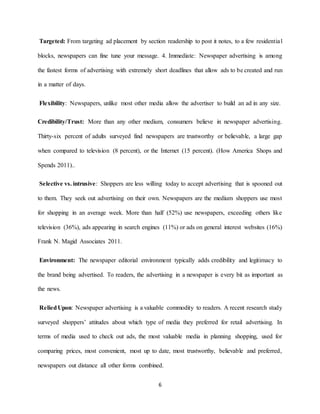 6
Targeted: From targeting ad placement by section readership to post it notes, to a few residential
blocks, newspapers can fine tune your message. 4. Immediate: Newspaper advertising is among
the fastest forms of advertising with extremely short deadlines that allow ads to be created and run
in a matter of days.
Flexibility: Newspapers, unlike most other media allow the advertiser to build an ad in any size.
Credibility/Trust: More than any other medium, consumers believe in newspaper advertising.
Thirty-six percent of adults surveyed find newspapers are trustworthy or believable, a large gap
when compared to television (8 percent), or the Internet (15 percent). (How America Shops and
Spends 2011)..
Selective vs. intrusive: Shoppers are less willing today to accept advertising that is spooned out
to them. They seek out advertising on their own. Newspapers are the medium shoppers use most
for shopping in an average week. More than half (52%) use newspapers, exceeding others like
television (36%), ads appearing in search engines (11%) or ads on general interest websites (16%)
Frank N. Magid Associates 2011.
Environment: The newspaper editorial environment typically adds credibility and legitimacy to
the brand being advertised. To readers, the advertising in a newspaper is every bit as important as
the news.
ReliedUpon: Newspaper advertising is a valuable commodity to readers. A recent research study
surveyed shoppers’ attitudes about which type of media they preferred for retail advertising. In
terms of media used to check out ads, the most valuable media in planning shopping, used for
comparing prices, most convenient, most up to date, most trustworthy, believable and preferred,
newspapers out distance all other forms combined.
 