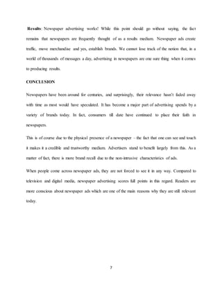 7
Results: Newspaper advertising works! While this point should go without saying, the fact
remains that newspapers are frequently thought of as a results medium. Newspaper ads create
traffic, move merchandise and yes, establish brands. We cannot lose track of the notion that, in a
world of thousands of messages a day, advertising in newspapers are one sure thing when it comes
to producing results.
CONCLUSION
Newspapers have been around for centuries, and surprisingly, their relevance hasn’t faded away
with time as most would have speculated. It has become a major part of advertising spends by a
variety of brands today. In fact, consumers till date have continued to place their faith in
newspapers.
This is of course due to the physical presence of a newspaper – the fact that one can see and touch
it makes it a credible and trustworthy medium. Advertisers stand to benefit largely from this. As a
matter of fact, there is more brand recall due to the non-intrusive characteristics of ads.
When people come across newspaper ads, they are not forced to see it in any way. Compared to
television and digital media, newspaper advertising scores full points in this regard. Readers are
more conscious about newspaper ads which are one of the main reasons why they are still relevant
today.
 