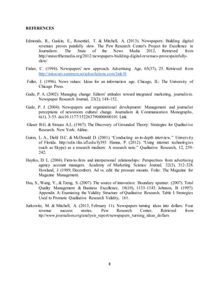 8
REFERENCES
Edmonds, R., Guskin, E., Rosentiel, T. & Mitchell, A. (2013). Newspapers: Building digital
revenues proves painfully slow. The Pew Research Center's Project for Excellence in
Journalism: The State of the News Media 2012, Retrieved from
http://stateofthemedia.org/2012/newspapers-building-digital-revenues-provespainfully-
slow/
Fisher, C. (1994). Newspapers' new approach. Advertising Age, 65(37), 25. Retrieved from
http://missouri.summon.serialssolutions.com/link/0/
Fuller, J. (1996). News values: Ideas for an information age. Chicago, IL: The University of
Chicago Press.
Gade, P. A. (2002). Managing change: Editors' attitudes toward integrated marketing, journalism.
Newspaper Research Journal, 23(2), 148-152.
Gade, P. J. (2004). Newspapers and organizational development: Management and journalist
perceptions of newsroom cultural change. Journalism & Communication Monographs,
6(1), 3-55. doi:10.1177/152263790400600101 Link
Glaser B.G. & Strauss A.L. (1967). The Discovery of Grounded Theory: Strategies for Qualitative
Research. New York: Aldine.
Guion, L. A., Diehl D.C. & McDonald D. (2001). “Conducting an in-depth interview.” University
of Florida. http://edis.ifas.ufl.edu/fy393 Hanna, P. (2012). “Using internet technologies
(such as Skype) as a research medium: A research note.” Qualitative Research, 12, 239-
242.
Haytko, D. L. (2004). Firm-to-firm and interpersonal relationships: Perspectives from advertising
agency account managers. Academy of Marketing Science Journal, 32(3), 312-328.
Howland, J. (1989, December). Ad vs. edit: the pressure mounts. Folio: The Magazine for
Magazine Management.
Hsu, S., Wang, Y., & Tzeng, S. (2007). The source of innovation: Boundary spanner. (2007). Total
Quality Management & Business Excellence, 18(10), 1133-1145. Johnson, B. (1997).
Appendix A: Examining the Validity Structure of Qualitative Research. Table I: Strategies
Used to Promote Qualitative Research Validity, 161.
Jurkowitz, M. & Mitchell, A. (2013, February 11). Newspapers turning ideas into dollars: Four
revenue success stories. Pew Research Center, Retrieved from
ttp://www.journalism.org/analysis_report/newspapers_turning_ideas_dollars
 