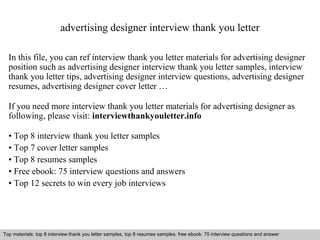 advertising designer interview thank you letter 
In this file, you can ref interview thank you letter materials for advertising designer 
position such as advertising designer interview thank you letter samples, interview 
thank you letter tips, advertising designer interview questions, advertising designer 
resumes, advertising designer cover letter … 
If you need more interview thank you letter materials for advertising designer as 
following, please visit: interviewthankyouletter.info 
• Top 8 interview thank you letter samples 
• Top 7 cover letter samples 
• Top 8 resumes samples 
• Free ebook: 75 interview questions and answers 
• Top 12 secrets to win every job interviews 
Top materials: top 8 interview thank you letter samples, top 8 resumes samples, free ebook: 75 interview questions and answer 
Interview questions and answers – free download/ pdf and ppt file 
 