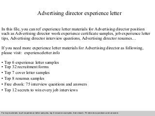 Advertising director experience letter 
In this file, you can ref experience letter materials for Advertising director position 
such as Advertising director work experience certificate samples, job experience letter 
tips, Advertising director interview questions, Advertising director resumes… 
If you need more experience letter materials for Advertising director as following, 
please visit: experienceletter.info 
• Top 6 experience letter samples 
• Top 32 recruitment forms 
• Top 7 cover letter samples 
• Top 8 resumes samples 
• Free ebook: 75 interview questions and answers 
• Top 12 secrets to win every job interviews 
For top materials: top 6 experience letter samples, top 8 resumes samples, free ebook: 75 interview questions and answers 
Interview questions and answers – free download/ pdf and ppt file 
 