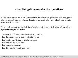 advertising director interview questions 
In this file, you can ref interview materials for advertising director such as types of 
interview questions, advertising director situational interview, advertising director 
behavioral interview… 
For top job interview materials for advertising director as following, please visit: 
topinterviewquestions.info 
• Free ebook: 75 interview questions and answers 
• Top 12 secrets to win every job interviews 
• Top 8 interview thank you letter samples 
• Top 7 cover letter samples 
• Top 8 resume samples 
• Top 15 ways to search new jobs 
Top materials: ebook: 75 interview questions with answers, top 7 cover letter samples, top 8 resume samples. Free pdf download 
 