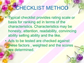 CHECKLIST METHOD
• Typical checklist provides rating scale or
  basis for ranking ad in terms of the
  characteristics. Characteristics may be
  honesty, attention, readability, convincing
  ability selling ability and the like.
• Ads to be tested are checked against
  these factors , weighted and the scores
  are determined.
 