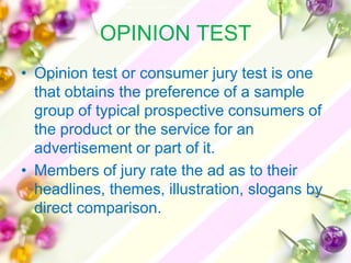 OPINION TEST
• Opinion test or consumer jury test is one
  that obtains the preference of a sample
  group of typical prospective consumers of
  the product or the service for an
  advertisement or part of it.
• Members of jury rate the ad as to their
  headlines, themes, illustration, slogans by
  direct comparison.
 