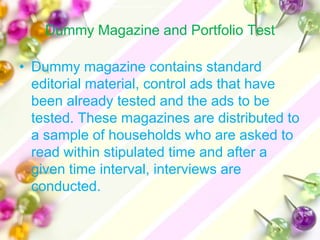 Dummy Magazine and Portfolio Test

• Dummy magazine contains standard
  editorial material, control ads that have
  been already tested and the ads to be
  tested. These magazines are distributed to
  a sample of households who are asked to
  read within stipulated time and after a
  given time interval, interviews are
  conducted.
 