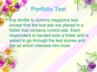 Portfolio Test
• It is similar to dummy magazine test
  except that the test ads are placed in a
  folder that contains control ads. Each
  respondent is handed over a folder and is
  asked to go through the test scores and
  the ad which interests him most.
 