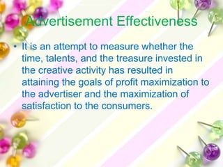 Advertisement Effectiveness
• It is an attempt to measure whether the
  time, talents, and the treasure invested in
  the creative activity has resulted in
  attaining the goals of profit maximization to
  the advertiser and the maximization of
  satisfaction to the consumers.
 