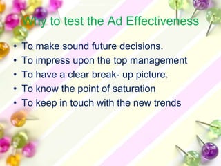 Why to test the Ad Effectiveness
•   To make sound future decisions.
•   To impress upon the top management
•   To have a clear break- up picture.
•   To know the point of saturation
•   To keep in touch with the new trends
 
