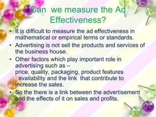 Can we measure the Ad
            Effectiveness?
• It is difficult to measure the ad effectiveness in
  mathematical or empirical terms or standards.
• Advertising is not sell the products and services of
  the business house.
• Other factors which play important role in
  advertising such as –
  price, quality, packaging, product features
  , availability and the link that contribute to
  increase the sales.
• So the there is a link between the advertisement
  and the effects of it on sales and profits.
 