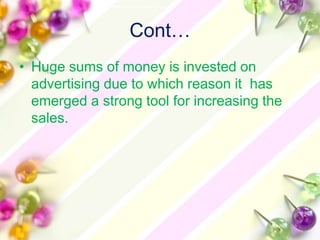 Cont…
• Huge sums of money is invested on
  advertising due to which reason it has
  emerged a strong tool for increasing the
  sales.
 