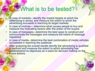 What is to be tested?
• In case of markets– identify the market targets at which the
  advertising is aimed, and measure the extent to which the
  advertising succeeds in reaching its target markets
• In case of motives--- determine what causes people to buy and
  measure the motivating factors after the action of the buyers
• In case of messages– determine the best ways to construct and
  communicate the messages and measure the extent of message
  registered
• In case of media– determine the best combination of media vehicles
  succeeded in reaching the audience.
• After analyzing the overall results identify the advertising is qualified
  to perform and measure the extent to which advertising has
  accomplished its objectives as a basis for decision making on the
  future actions.
 
