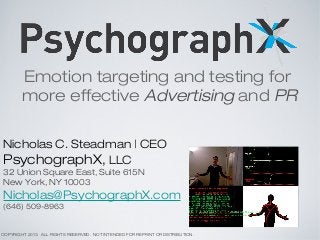 Emotion targeting and testing for
more effective Advertising and PR
Nicholas C. Steadman | CEO
PsychographX, LLC
32 Union Square East, Suite 615N
New York, NY 10003
Nicholas@PsychographX.com
(646) 509-8963
COPYRIGHT 2013. ALL RIGHTS RESERVED. NOT INTENDED FOR REPRINT OR DISTRIBUTION.
 