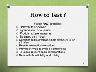 How to Test ?
Follow PACT principles
O Relevant to objectives
O agreement on how results
O Provide multiple measures
O Be based on a model
O Consider multiple versus single exposure to the
stimulus
O Require alternative executions
O Provide controls to avoid biasing effects
O Take into account basic considerations
O Demonstrate reliability and validity
24
 