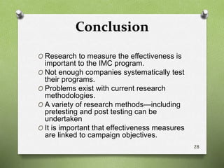 Conclusion
O Research to measure the effectiveness is
important to the IMC program.
O Not enough companies systematically test
their programs.
O Problems exist with current research
methodologies.
O A variety of research methods—including
pretesting and post testing can be
undertaken
O It is important that effectiveness measures
are linked to campaign objectives.
28
 