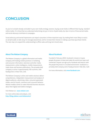 CONCLUSION

As you’ve no doubt already concluded in your own media strategy sessions, buying social media is different than buying standard
online media. It’s critical that we understand advertising not just in terms of paid media, but also in terms of how earned media
and social advocacy contribute to campaigns.

Social advocacy and earned impressions can impact consumers in three important ways: by making them more likely to notice
an ad (ad recall), to take away its message (awareness), and to increase their interest in making a purchase (purchase intent).
The next step is to expand this understanding to offline sales and long-term brand value.




About The Nielsen Company                                          About Facebook

The Nielsen Company is a global information and media              Founded in February 2004, Facebook's mission is to give
company with leading market positions in marketing                 people the power to share and make the world more open and
and consumer information, television and other media               connected. Anyone can sign up for Facebook and interact with
measurement, online intelligence, mobile measurement,              the people they know in a trusted environment. Facebook is a
trade shows and business publications. The privately held          privately held company and is headquartered in Palo Alto, Calif.
company is active in approximately 100 countries, with
                                                                   For more information, visit www.facebook.com
headquarters in New York, USA.

The Nielsen Company’s online and mobile solutions deliver
comprehensive, independent measurement and analysis of
digital audiences, advertising, video, consumer-generated
media, word of mouth, commerce and consumer behavior.
Nielsen enables clients to make informed business decisions
about their digital and mobile strategies.

Visit Nielsen at: www.nielsen.com

For more online data and analysis, visit:
http://blog.nielsen.com/nielsenwire/




                                                               P 11                                        © 2010, The Nielsen Company
 