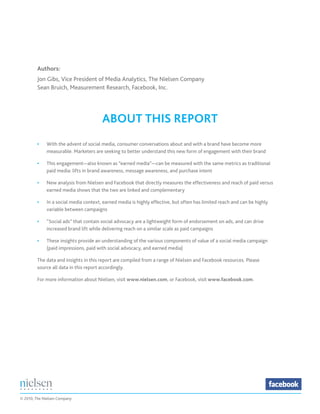 Authors:
         Jon Gibs, Vice President of Media Analytics, The Nielsen Company
         Sean Bruich, Measurement Research, Facebook, Inc.




                                        ABOUT THIS REPORT
         •	   With the advent of social media, consumer conversations about and with a brand have become more
         	    measurable. Marketers are seeking to better understand this new form of engagement with their brand

         •	   This engagement—also known as “earned media”—can be measured with the same metrics as traditional
         	    paid media: lifts in brand awareness, message awareness, and purchase intent

         •	   New analysis from Nielsen and Facebook that directly measures the effectiveness and reach of paid versus
         	    earned media shows that the two are linked and complementary

         •	   In a social media context, earned media is highly effective, but often has limited reach and can be highly
         	    variable between campaigns

         •	   “Social ads” that contain social advocacy are a lightweight form of endorsement on ads, and can drive
         	    increased brand lift while delivering reach on a similar scale as paid campaigns

         •	   These insights provide an understanding of the various components of value of a social media campaign
         	    (paid impressions, paid with social advocacy, and earned media)

         The data and insights in this report are compiled from a range of Nielsen and Facebook resources. Please
         source all data in this report accordingly.

         For more information about Nielsen, visit www.nielsen.com, or Facebook, visit www.facebook.com.




© 2010, The Nielsen Company
 