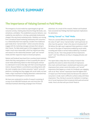 EXECUTIVE SUMMARY


The Importance of Valuing Earned vs Paid Media
The emergence of social media has supercharged an age-old              advertisers. As a result of this research, Nielsen and Facebook
consumer activity: chatting about favorite things like books, cars,    have uncovered new findings that hold important implications
cell phones, and babies. This established consumer behavior, now       for advertisers.
enabled by new platforms, is driving a potentially fundamental
change in the way brand marketing works. Marketers are moving          Valuing “Earned” vs. “Paid” Media
from a broadcast-based marketing relationship with consumers           There are a several different frameworks for thinking about
to a relationship that more explicitly considers how traditional       the value of “paid” versus “earned media,” and in particular we
paid media drives “earned media”—where consumers directly              often hear the question “what is the value of a Facebook fan?”
engage with the marketing messages and pass them along to              We believe the right way to approach these questions is simple.
their friends. The Web-based aspect of this engagement has also        For each of the types of impressions enabled by social media,
made it much more measurable, which has inspired new ideas             including paid media or earned media enabled by a Facebook
and research on the relationship between “paid” and “earned”           fan base, we ask, “how many people do those impressions
media and their respective impact on brand perceptions.                reach?” and “how effective are they in changing attitudes and
                                                                       behaviors?”
Nielsen and Facebook have heard from countless brand marketer
clients that they need guidance on how to quantify the value of        This report takes a deep-dive into a body of research that
social media advertising relative to their brand goals and how         quantifies the extent to which three kinds of impressions
to understand it in terms that align with their overarching brand      drive reach and brand impact: standard paid impressions, paid
metrics. Because Nielsen is committed to providing clients with        impressions that contain social information, and “earned”
the most complete view of what consumers “watch” across all            impressions that happen as a result of a Facebook user engaging
platforms, including how they engage with social media, we have        with an ad. Most “earned” impressions have the highest level
made a major investment in helping advertisers understand how          of impact out of the formats tested, but because this subset of
to achieve their brand goals in a social context.                      consumers is small, reach is difficult to achieve solely with these
                                                                       impressions. Thus, the key to success for marketers is creating a
We have now conducted six months of research consisting of
                                                                       mix of social impressions that incorporate both paid and earned
surveys of over 800,000 Facebook users and more than 125
                                                                       media. How to do that with your brand? Read on.
individual Facebook advertising campaigns from 70 brand




                                                                      P3                                         © 2010, The Nielsen Company
 