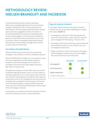 METHODOLOGY REVIEW:	
NIELSEN BRANDLIFT AND FACEBOOK

The Nielsen BrandLift product measures advertising
effectiveness using lightweight polls and a true test/control
                                                                         Types of media on Facebook
paradigm, allowing advertisers to receive data about the                 In this paper, Nielsen examines three types of media on
effectiveness of their ad quickly and efficiently. (Note: Nielsen        Facebook and uses the BrandLift methodology to evaluate
reports data only in aggregate to clients and receives no                their impact. (Exhibit 1)
personally identifiable information from Facebook) Studies
are also compared against a normative Nielsen database to                •	 Homepage ads are above-the-fold homepage ads that
determine overall effectiveness and awareness results. With              	 contain ad creative (image + text) as well as an option for
this product, Nielsen is developing a large body of research             	 users to engage with the brand (e.g., “Become a Fan”)
that shows how Internet display campaigns drive brand lift,              •	 Homepage ads with social context (e.g. social impressions),
as well as online and offline sales.                                     	 which include the names of a user’s friends, if any, who
                                                                         	 are already fans of the brand
How Nielsen BrandLift Works
                                                                         •	 Organic impressions, which are social stories that appear
Nielsen BrandLift measures the impact of an advertising
                                                                         	 on the homepage of friends of users who have engaged
campaign on the attitudes of consumers following ad exposure.
                                                                         	 with a brand or become a Fan of that brand
Nielsen BrandLift polls are simple, one or two question surveys
that are an integrated part of the Facebook experience.                                                   Paid Media*   Earned Media*
Facebook’s scale and the willingness of its members to
participate in these polls drives high response rates and a              Homepage Ad                          
high volume of response data.
                                                                         Social Impression                                  
A Facebook ad campaign is served to 99% of the users who fit
the defined targeting parameters, while 1% of that audience is           Organic Impression                                  
randomly assigned to serve as a control group. Only users who
                                                                         *As defined in sidebar, page 6
were within the target segment and would have been shown an
ad during the course of the campaign (but were prevented from
seeing that ad) are assigned to the control group. Twenty-four
hours following ad exposure, a sample of both exposed and
control users are served Nielsen BrandLift polls, and the impact
of the ad campaign is measured.

In this analysis, we examined three metrics important to brand
advertisers: Ad Recall, Awareness, and Purchase Intent.




© 2010, The Nielsen Company                                         P4
 
