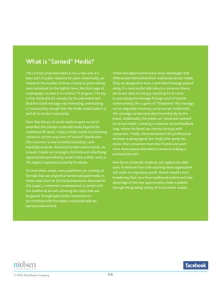 What is “Earned” Media?
         The concept of earned media is not a new one; it’s           These new opportunities have some advantages that
         been part of public relations for years. Historically, we    differentiate themselves from traditional earned media.
         looked at the number of times a brand or press release       They are designed to have a controlled message passed
         was mentioned on the nightly news, the front page of         along. If a news outlet talks about a consumer brand,
         a newspaper or even in a movie or TV program. The key        the brand relies on the guy watching TV at home
         is that the brand did not pay for the placement and          to pass along the message through word of mouth.
         that the brand message was interesting, entertaining         Unfortunately, like a game of “Telephone” this message
         or newsworthy enough that the media outlet used it as        can be degraded. However, using earned media tools,
         part of its product voluntarily.                             this message can be controlled more directly by the
                                                                      brand. Additionally, the brand can “sense and respond”
         Now that the era of social media is upon us, we’ve           to earned media – creating a customer service feedback
         extended the concept of earned media beyond the              loop, where the brand can interact directly with
         traditional PR sense. Today a media outlet broadcasting      consumers. Finally, the endorsement of a professional
         a brand is not the only form of “earned” distribution.       reviewer is always good, but study after study has
         The consumer is now invited to broadcast, and                shown that consumers trust their friends and peers
         hopefully endorse, the brand to their online friends. As     more than anyone else when it comes to making a
         a result, brands are turning to the tools and advertising    purchase decision.
         opportunities provided by social media outlets, such as
         the organic impressions used by Facebook.                    New forms of earned media do not replace the older
                                                                      ones. A mention from a far-reaching news organization
         To meet these needs, many publishers are creating ad         still packs an impressive punch. Brands need to start
         formats that are a hybrid of earned and paid media. In       broadening their view from traditional outlets and take
         these cases (such as the Social Impression discussed in      advantage of the new opportunities made available
         this paper) a consumer’s endorsement is carried with         through the growing variety of social media outlets.
         the traditional ad unit, allowing the reach that can
         be gained through paid media impressions to
         be combined with the impact associated with an
         earned endorsement.




© 2010, The Nielsen Company                                          P6
 