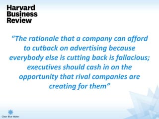 “The rationale that a company can afford
    to cutback on advertising because
everybody else is cutting back is fallacious;
     executives should cash in on the
   opportunity that rival companies are
            creating for them”
 