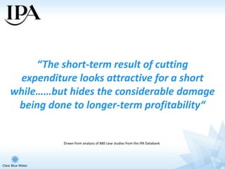 “The short-term result of cutting
  expenditure looks attractive for a short
while……but hides the considerable damage
 being done to longer-term profitability“


           Drawn from analysis of 880 case studies from the IPA Databank
 