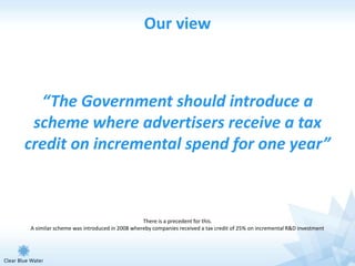 Our view



  “The Government should introduce a
 scheme where advertisers receive a tax
credit on incremental spend for one year”



                                            There is a precedent for this.
A similar scheme was introduced in 2008 whereby companies received a tax credit of 25% on incremental R&D investment
 