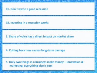  Don’t waste a good recession
 1.



﻿ Investing in a recession works
 2.



3. Share of voice has a direct impact on market share



4. Cutting back now causes long-term damage


5. Only two things in a business make money – innovation &
   marketing; everything else is cost
 
