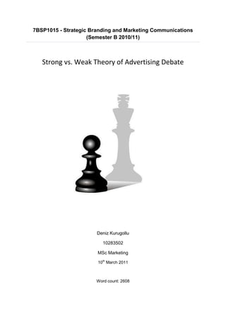 7BSP1015 - Strategic Branding and Marketing Communications
                    (Semester B 2010/11)



   Strong vs. Weak Theory of Advertising Debate




                       Deniz Kurugollu

                          10283502

                       MSc Marketing

                       10th March 2011



                       Word count: 2608
 
