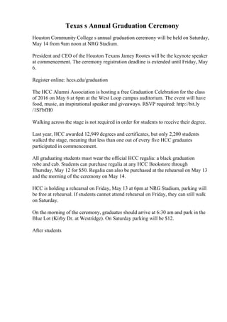 Texas s Annual Graduation Ceremony
Houston Community College s annual graduation ceremony will be held on Saturday,
May 14 from 9am noon at NRG Stadium.
President and CEO of the Houston Texans Jamey Rootes will be the keynote speaker
at commencement. The ceremony registration deadline is extended until Friday, May
6.
Register online: hccs.edu/graduation
The HCC Alumni Association is hosting a free Graduation Celebration for the class
of 2016 on May 6 at 6pm at the West Loop campus auditorium. The event will have
food, music, an inspirational speaker and giveaways. RSVP required: http://bit.ly
/1SFbfH0
Walking across the stage is not required in order for students to receive their degree.
Last year, HCC awarded 12,949 degrees and certificates, but only 2,200 students
walked the stage, meaning that less than one out of every five HCC graduates
participated in commencement.
All graduating students must wear the official HCC regalia: a black graduation
robe and cab. Students can purchase regalia at any HCC Bookstore through
Thursday, May 12 for $50. Regalia can also be purchased at the rehearsal on May 13
and the morning of the ceremony on May 14.
HCC is holding a rehearsal on Friday, May 13 at 6pm at NRG Stadium, parking will
be free at rehearsal. If students cannot attend rehearsal on Friday, they can still walk
on Saturday.
On the morning of the ceremony, graduates should arrive at 6:30 am and park in the
Blue Lot (Kirby Dr. at Westridge). On Saturday parking will be $12.
After students
 