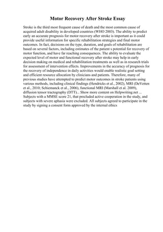 Motor Recovery After Stroke Essay
Stroke is the third most frequent cause of death and the most common cause of
acquired adult disability in developed countries (WHO 2003). The ability to predict
early an accurate prognosis for motor recovery after stroke is important as it could
provide useful information for specific rehabilitation strategies and final motor
outcomes. In fact, decisions on the type, duration, and goals of rehabilitation are
based on several factors, including estimates of the patient s potential for recovery of
motor function, and have far reaching consequences. The ability to evaluate the
expected level of motor and functional recovery after stroke may help in early
decision making on medical and rehabilitation treatments as well as in research trials
for assessment of intervention effects. Improvements in the accuracy of prognosis for
the recovery of independence in daily activities would enable realistic goal setting
and efficient resource allocation by clinicians and patients. Therefore, many of
previous studies have attempted to predict motor outcomes in stroke patients using
various methods, including clinical findings (Hendricks et al., 2002), MRI (DeVetten
et al., 2010; Schiemanck et al., 2006), functional MRI (Marshall et al. 2009),
diffusion tensor tractography (DTT)... Show more content on Helpwriting.net ...
Subjects with a MMSE score 21, that precluded active cooperation in the study, and
subjects with severe aphasia were excluded. All subjects agreed to participate in the
study by signing a consent form approved by the internal ethics
 