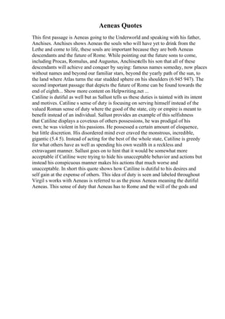 Aeneas Quotes
This first passage is Aeneas going to the Underworld and speaking with his father,
Anchises. Anchises shows Aeneas the souls who will have yet to drink from the
Lethe and come to life, these souls are important because they are both Aeneas
descendants and the future of Rome. While pointing out the future sons to come,
including Procas, Romulus, and Augustus, Anchisestells his son that all of these
descendants will achieve and conquer by saying: famous names someday, now places
without names and beyond our familiar stars, beyond the yearly path of the sun, to
the land where Atlas turns the star studded sphere on his shoulders (6.945 947). The
second important passage that depicts the future of Rome can be found towards the
end of eighth... Show more content on Helpwriting.net ...
Catiline is dutiful as well but as Sallust tells us these duties is tainted with its intent
and motives. Catiline s sense of duty is focusing on serving himself instead of the
valued Roman sense of duty where the good of the state, city or empire is meant to
benefit instead of an individual. Sallust provides an example of this selfishness
that Catiline displays a covetous of others possessions, he was prodigal of his
own; he was violent in his passions. He possessed a certain amount of eloquence,
but little discretion. His disordered mind ever craved the monstrous, incredible,
gigantic (5.4 5). Instead of acting for the best of the whole state, Catiline is greedy
for what others have as well as spending his own wealth in a reckless and
extravagant manner. Sallust goes on to hint that it would be somewhat more
acceptable if Catiline were trying to hide his unacceptable behavior and actions but
instead his conspicuous manner makes his actions that much worse and
unacceptable. In short this quote shows how Catiline is dutiful to his desires and
self gain at the expense of others. This idea of duty is seen and labeled throughout
Virgil s works with Aeneas is referred to as the pious Aeneas meaning the dutiful
Aeneas. This sense of duty that Aeneas has to Rome and the will of the gods and
 