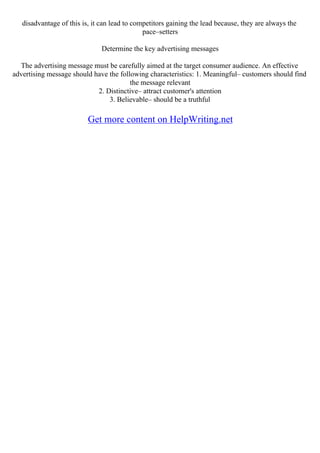 disadvantage of this is, it can lead to competitors gaining the lead because, they are always the
pace–setters
Determine the key advertising messages
The advertising message must be carefully aimed at the target consumer audience. An effective
advertising message should have the following characteristics: 1. Meaningful– customers should find
the message relevant
2. Distinctive– attract customer's attention
3. Believable– should be a truthful
Get more content on HelpWriting.net
 