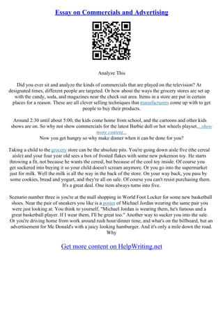 Essay on Commercials and Advertising
Analyze This
Did you ever sit and analyze the kinds of commercials that are played on the television? At
designated times, different people are targeted. Or how about the ways the grocery stores are set up
with the candy, soda, and magazines near the check out area. Items in a store are put in certain
places for a reason. These are all clever selling techniques that manufacturers come up with to get
people to buy their products.
Around 2:30 until about 5:00, the kids come home from school, and the cartoons and other kids
shows are on. So why not show commercials for the latest Barbie doll or hot wheels playset....show
more content...
Now you get hungry so why make dinner when it can be done for you?
Taking a child to the grocery store can be the absolute pits. You're going down aisle five (the cereal
aisle) and your four year old sees a box of frosted flakes with some new pokemon toy. He starts
throwing a fit, not because he wants the cereal, but because of the cool toy inside. Of course you
get suckered into buying it so your child doesn't scream anymore. Or you go into the supermarket
just for milk. Well the milk is all the way in the back of the store. On your way back, you pass by
some cookies, bread and yogurt, and they're all on sale. Of course you can't resist purchasing them.
It's a great deal. One item always turns into five.
Scenario number three is you're at the mall shopping in World Foot Locker for some new basketball
shoes. Near the pair of sneakers you like is a poster of Michael Jordan wearing the same pair you
were just looking at. You think to yourself, "Michael Jordan is wearing them, he's famous and a
great basketball player. If I wear them, I'll be great too." Another way to sucker you into the sale.
Or you're driving home from work around rush hour/dinner time, and what's on the billboard, but an
advertisement for Mc Donald's with a juicy looking hamburger. And it's only a mile down the road.
Why
Get more content on HelpWriting.net
 