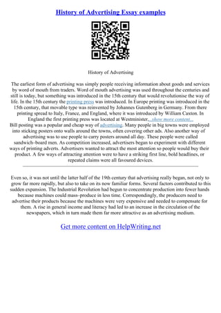 History of Advertising Essay examples
History of Advertising
The earliest form of advertising was simply people receiving information about goods and services
by word of mouth from traders. Word of mouth advertising was used throughout the centuries and
still is today, but something was introduced in the 15th century that would revolutionise the way of
life. In the 15th century the printing press was introduced. In Europe printing was introduced in the
15th century, that movable type was reinvented by Johannes Gutenberg in Germany. From there
printing spread to Italy, France, and England, where it was introduced by William Caxton. In
England the first printing press was located at Westminister....show more content...
Bill posting was a popular and cheap way of advertising. Many people in big towns were employed
into sticking posters onto walls around the towns, often covering other ads. Also another way of
advertising was to use people to carry posters around all day. These people were called
sandwich–board men. As competition increased, advertisers began to experiment with different
ways of printing adverts. Advertisers wanted to attract the most attention so people would buy their
product. A few ways of attracting attention were to have a striking first line, bold headlines, or
repeated claims were all favoured devices.
––––––––––––––––––––––––––––––––––––––––––––––––––––––––––––––––––––––
Even so, it was not until the latter half of the 19th century that advertising really began, not only to
grow far more rapidly, but also to take on its now familiar forms. Several factors contributed to this
sudden expansion. The Industrial Revolution had begun to concentrate production into fewer hands
because machines could mass–produce in less time. Correspondingly, the producers need to
advertise their products because the machines were very expensive and needed to compensate for
them. A rise in general income and literacy had led to an increase in the circulation of the
newspapers, which in turn made them far more attractive as an advertising medium.
Get more content on HelpWriting.net
 