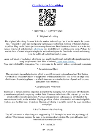 Creativity in Advertising
* CHAPTER 1. * ADVERTISING.
1.1 Origin of advertising
The origin of advertising does not lie in the modern industrial age, but it has its roots in the remote
past. Thousand of years ago most people were engaged in hunting, farming, or handicraft related
activities. They used to barter products among themselves. Distribution was limited to how far the
vendor could walk and distribute, advertising was limited to how loud they could shout. Perhaps the
earliest form of advertising was simply the trader shouting out the fact that he existed and naming
what he had to sell in the local market place.
As an instrument of marketing, advertising was an effective through multiple sales people reaching
many people at one time. Then it had used...show more content...
Price charged should be reasonable. This is necessary for the support and co–operation of consumers.
* Advertising and Place:
Place relates to physical distribution which is possible through various channels of distribution.
Advertiser has to decide whether to adopt direct or indirect channels of also useful for large–scale
distribution. Advertising plays a crucial role to ensure smooth distribution of goods and keep the
consumers well–informed.
* Advertising and Promotion:
Promotion is perhaps the most important element in the marketing mix. Companies introduce sales
promotion campaigns for capturing market. Price discounts and schemes like buy one, get one free
are also offered as sales promotion. Various sales promotion techniques are introduced at the
consumer and dealer levels. Window display, provision of after sales services and coordinal public
relations also facilitate sales promotion. Massive advertising is useful to support the sales promotion
campaigns.
1.4 AIDA Formula in Advertising
The AIDA formula in advertising was suggested by E.K. Strong in his book "the psychology of
selling." This formula suggests the steps in the process of advertising. The term AIDA is a short
form derived from the four words:
A ATTENTION
I INTEREST
 
