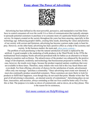 Essay about The Power of Advertising
Advertising has been defined as the most powerful, persuasive, and manipulative tool that firms
have to control consumers all over the world. It is a form of communication that typically attempts
to persuade potential customers to purchase or to consume more of a particular brand of product or
service. Its impacts created on the society throughout the years has been amazing, especially in this
technology age. Influencing people's habits, creating false needs, distorting the values and priorities
of our society with sexism and feminism, advertising has become a poison snake ready to hunt his
prey. However, on the other hand, advertising has had a positive effect as a help of the economy and
society. In the business market, the main and...show more content...
The problem of such purchasing is that the natural satisfaction of needs is replaced by the
artificial. A good example is the marketing of milk products in the Third World. In the 1970s the
multinational food company Nestle advertised powdered milk for babies as an alternative to breast
feeding in countries such as Kenya. The attractiveness of the product was enhanced by the positive
image of development, modernity and technology that businessman projected to mothers. In this
case, however, the results were tragic, because the product required sanitary conditions that were
not available in those times. Therefore, many infants who were fed in this way faced illness and
even death. Far from offering a diversity of choices for the satisfaction of needs, advertisement
offers only one message: "purchase a commodity." Since advertising must create new demand, it
must also continually produce unsatisfied costumers. Those customers are more likely to look for
products to fulfill their happiness, even though they do not reach that point. Mander writes that "the
goal of all advertising is discontent,...an internal scarcity of contentment." Advertising plays on our
fears, insecurities, and anxieties, always reminding us that our lives could be better only if we buy
this or that. The purpose is to make us slaves of commercials, and as slaves, do as they please. This
is the reason for its existences,
Get more content on HelpWriting.net
 
