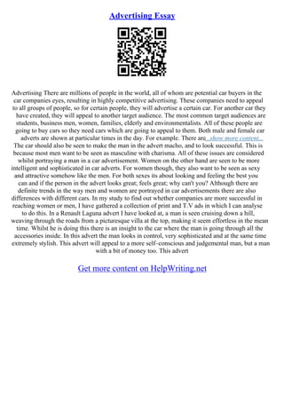 Advertising Essay
Advertising There are millions of people in the world, all of whom are potential car buyers in the
car companies eyes, resulting in highly competitive advertising. These companies need to appeal
to all groups of people, so for certain people, they will advertise a certain car. For another car they
have created, they will appeal to another target audience. The most common target audiences are
students, business men, women, families, elderly and environmentalists. All of these people are
going to buy cars so they need cars which are going to appeal to them. Both male and female car
adverts are shown at particular times in the day. For example. There are...show more content...
The car should also be seen to make the man in the advert macho, and to look successful. This is
because most men want to be seen as masculine with charisma. All of these issues are considered
whilst portraying a man in a car advertisement. Women on the other hand are seen to be more
intelligent and sophisticated in car adverts. For women though, they also want to be seen as sexy
and attractive somehow like the men. For both sexes its about looking and feeling the best you
can and if the person in the advert looks great; feels great; why can't you? Although there are
definite trends in the way men and women are portrayed in car advertisements there are also
differences with different cars. In my study to find out whether companies are more successful in
reaching women or men, I have gathered a collection of print and T.V ads in which I can analyse
to do this. In a Renault Laguna advert I have looked at, a man is seen cruising down a hill,
weaving through the roads from a picturesque villa at the top, making it seem effortless in the mean
time. Whilst he is doing this there is an insight to the car where the man is going through all the
accessories inside. In this advert the man looks in control, very sophisticated and at the same time
extremely stylish. This advert will appeal to a more self–conscious and judgemental man, but a man
with a bit of money too. This advert
Get more content on HelpWriting.net
 