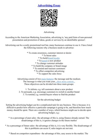 Advertising Essay
Advertising
According to the American Marketing Association, advertising is, 'any paid form of non–personal
presentation and promotion of ideas, goods or services by an identifiable sponsor'.
Advertising can be a costly promotional tool but, many businesses continue to use it. I have listed
the following reasons why a business needs to advertise:
* To create awareness, customer interest or desire
* To boost sales
* To build brand loyalty
* Tolaunch a new product
* To change customer attitudes
* To build the company or brand image
* To remind and reassure customers
* To offset competitor advertising
* To support the sales force
Advertising consist of two main features: the message and the medium.
The message is what you want your...show more content...
These objectives can be divided into three main groups:
1. To inform, e.g. tell customers about a new product
2. To persuade, e.g. encourage customers to switch to another brand
3. To remind, e.g. remind buyers where to find the product
Set the advertising budget
Setting the advertising budget can be a complicated task for any business. This is because; it is
difficult to predict how effective a particular campaign is going to be, and therefore how much
money should be spent. There are a number of ways, which business might use to decide upon
advertising budget, e.g.:
* As a percentage of past sales– the advantage of this is, using finance already earned. The
disadvantage of this is, it ignores changes in the future market
* As a percentage of future sales– the advantage of this is, it is very flexible. The disadvantage of
this is problems can occur if, sales targets are not met.
* Based on competitor expenditure– the advantage of this, easy assess to the market. The
 