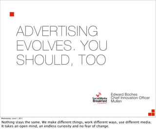 ADVERTISING
                EVOLVES. YOU
                SHOULD, TOO

                                                                  Edward Boches
                                                                  Chief Innovation Officer
                                                                  Mullen



Wednesday, June 1, 2011

Nothing stays the same. We make different things, work different ways, use different media.
It takes an open mind, an endless curiosity and no fear of change.
 
