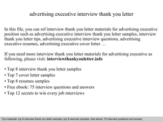 advertising executive interview thank you letter 
In this file, you can ref interview thank you letter materials for advertising executive 
position such as advertising executive interview thank you letter samples, interview 
thank you letter tips, advertising executive interview questions, advertising 
executive resumes, advertising executive cover letter … 
If you need more interview thank you letter materials for advertising executive as 
following, please visit: interviewthankyouletter.info 
• Top 8 interview thank you letter samples 
• Top 7 cover letter samples 
• Top 8 resumes samples 
• Free ebook: 75 interview questions and answers 
• Top 12 secrets to win every job interviews 
Top materials: top 8 interview thank you letter samples, top 8 resumes samples, free ebook: 75 interview questions and answer 
Interview questions and answers – free download/ pdf and ppt file 
 