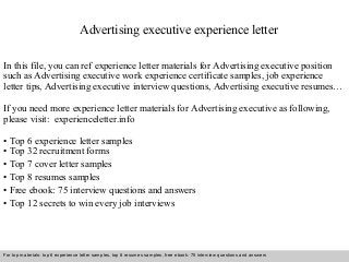 Advertising executive experience letter 
In this file, you can ref experience letter materials for Advertising executive position 
such as Advertising executive work experience certificate samples, job experience 
letter tips, Advertising executive interview questions, Advertising executive resumes… 
If you need more experience letter materials for Advertising executive as following, 
please visit: experienceletter.info 
• Top 6 experience letter samples 
• Top 32 recruitment forms 
• Top 7 cover letter samples 
• Top 8 resumes samples 
• Free ebook: 75 interview questions and answers 
• Top 12 secrets to win every job interviews 
For top materials: top 6 experience letter samples, top 8 resumes samples, free ebook: 75 interview questions and answers 
Interview questions and answers – free download/ pdf and ppt file 
 