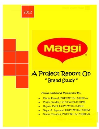 Brand Study: Maggi 1

2012




   A Project Report On
          “ Brand Study ”

       Project Analyzed & Documented By :

        Dixita Porwal, PGP/FW/10-12/ISBE-A
        Pratik Gandhi, UGP/FW/09-12/IIPM
        Rajwin Patel, UGP/FW/10-12/ISBE
        Sagar A. Agrawal, UGP/FW/09-12/IIPM
        Sneha Chandan, PGP/FW/10-12/ISBE-B
 