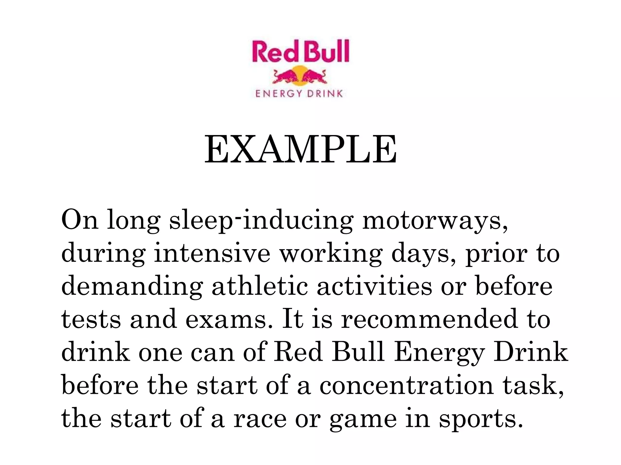EXAMPLE On long sleep-inducing motorways, during intensive working days, prior to demanding athletic activities or before tests and exams. It is recommended to drink one can of Red Bull Energy Drink before the start of a concentration task, the start of a race or game in sports.  