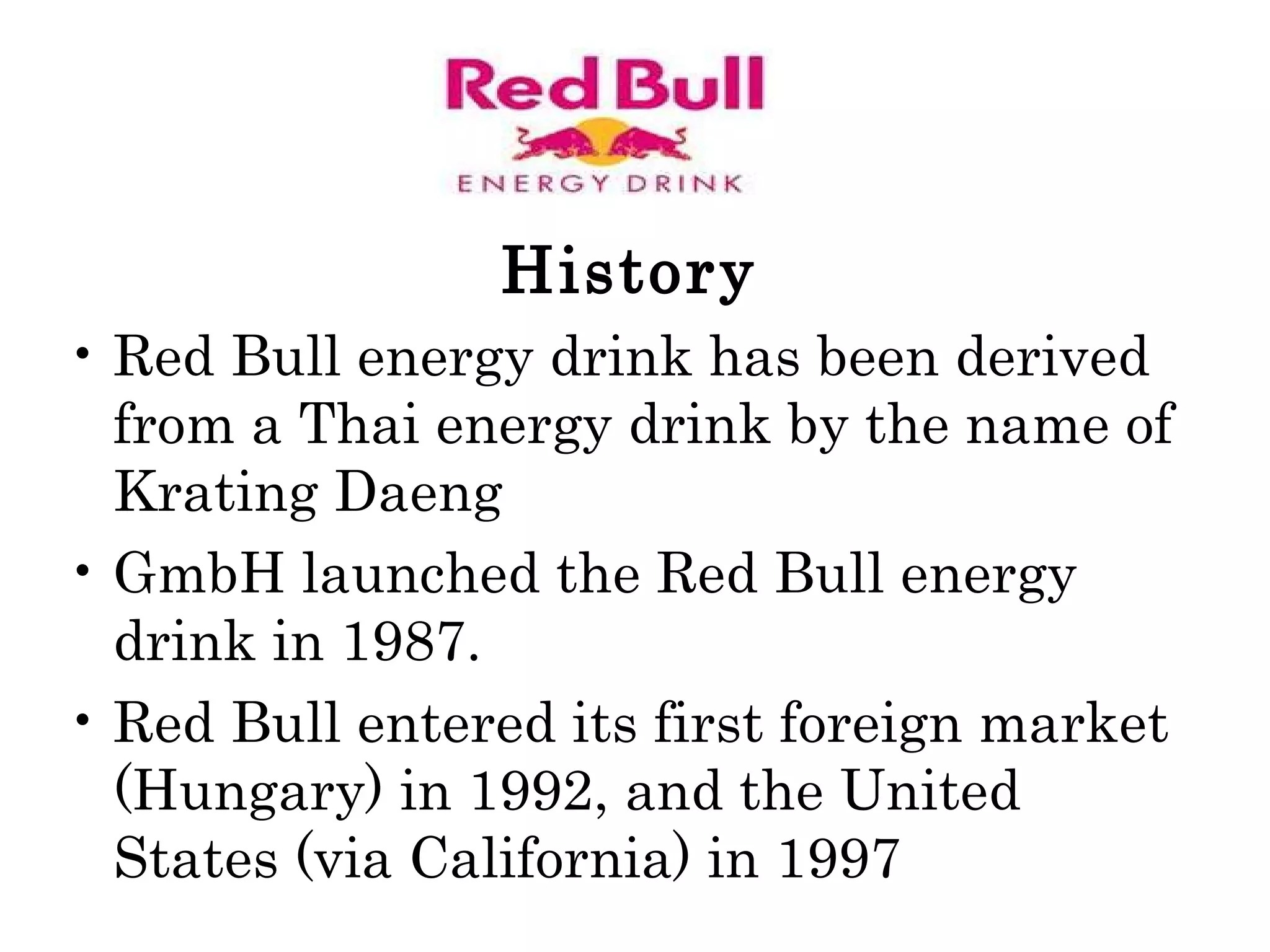History Red Bull energy drink has been derived from a Thai energy drink by the name of Krating Daeng GmbH launched the Red Bull energy drink in 1987.  Red Bull entered its first foreign market (Hungary) in 1992, and the United States (via California) in 1997  