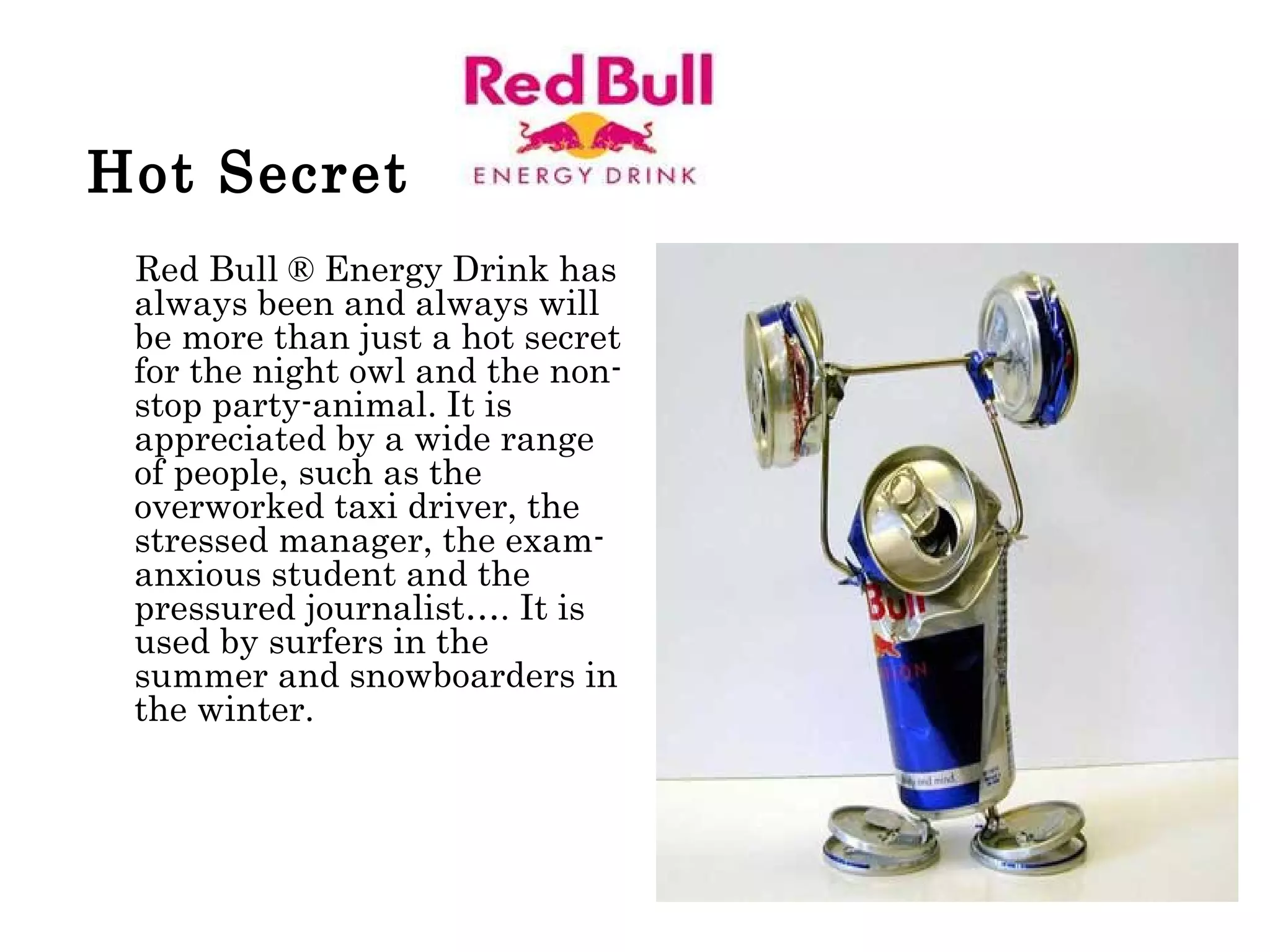 Hot Secret   Red Bull ® Energy Drink has always been and always will be more than just a hot secret for the night owl and the non-stop party-animal. It is appreciated by a wide range of people, such as the overworked taxi driver, the stressed manager, the exam-anxious student and the pressured journalist…. It is used by surfers in the summer and snowboarders in the winter.  