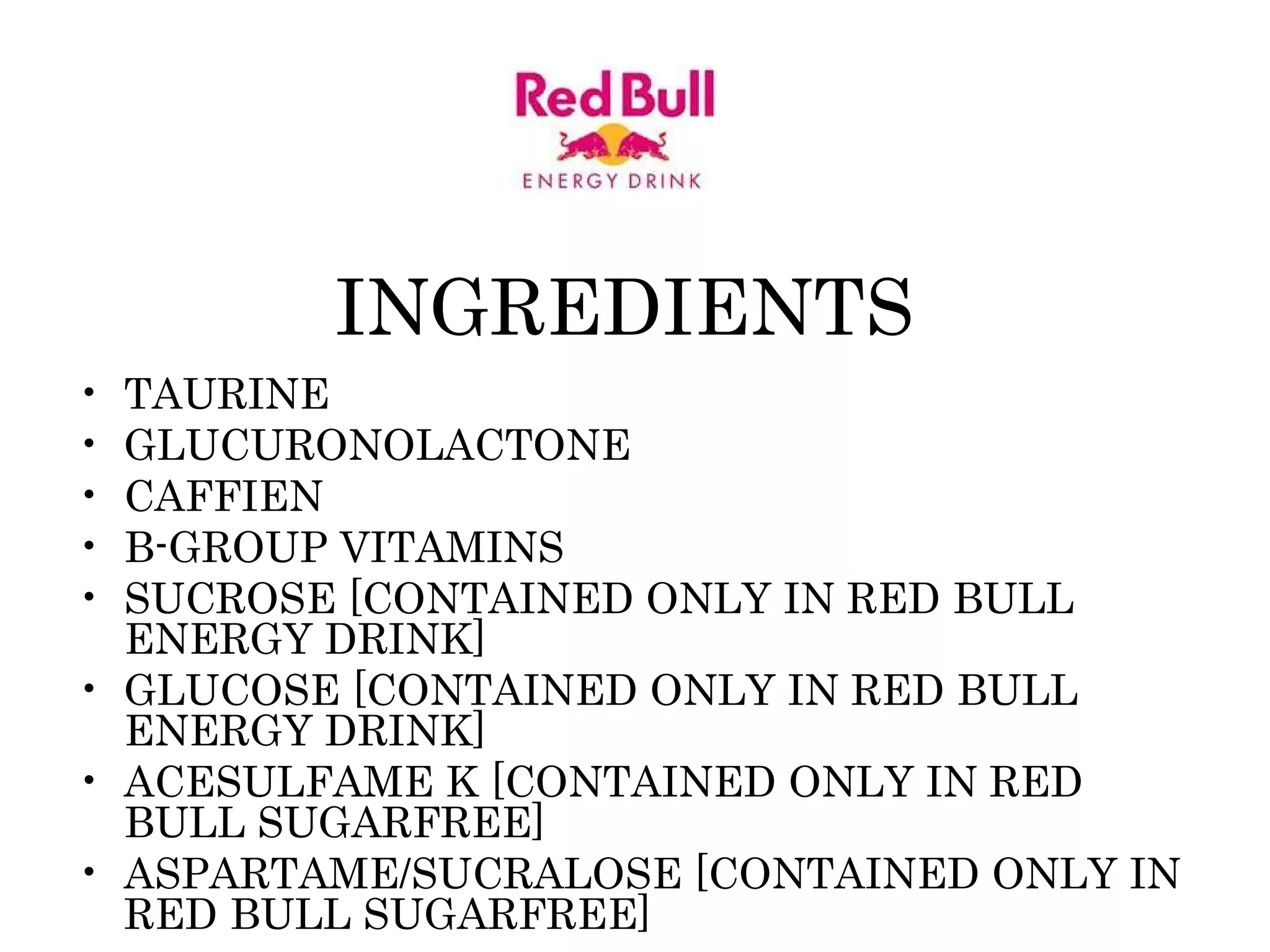 INGREDIENTS  TAURINE GLUCURONOLACTONE CAFFIEN B-GROUP VITAMINS SUCROSE [CONTAINED ONLY IN RED BULL ENERGY DRINK]  GLUCOSE [CONTAINED ONLY IN RED BULL ENERGY DRINK]  ACESULFAME K [CONTAINED ONLY IN RED BULL SUGARFREE]  ASPARTAME/SUCRALOSE [CONTAINED ONLY IN RED BULL SUGARFREE]  