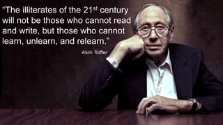 “The illiterates of the 21st century 
will not be those who cannot read 
and write, but those who cannot 
learn, unlearn, and relearn.” 
Alvin Toffler 
 