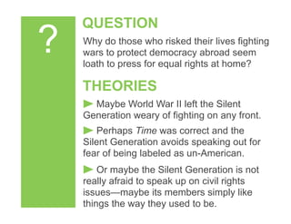 ?
QUESTION
THEORIES
Maybe World War II left the Silent
Generation weary of fighting on any front.
Why do those who risked their lives fighting
wars to protect democracy abroad seem
loath to press for equal rights at home?
Perhaps Time was correct and the
Silent Generation avoids speaking out for
fear of being labeled as un-American.
Or maybe the Silent Generation is not
really afraid to speak up on civil rights
issues—maybe its members simply like
things the way they used to be.
 