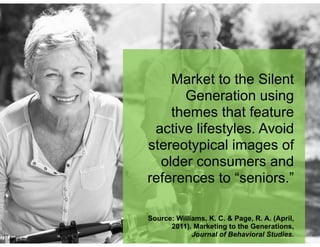 Market to the Silent
Generation using
themes that feature
active lifestyles. Avoid
stereotypical images of
older consumers and
references to “seniors.”
!
!
Source: Williams, K. C. & Page, R. A. (April,
2011). Marketing to the Generations,
Journal of Behavioral Studies.
 